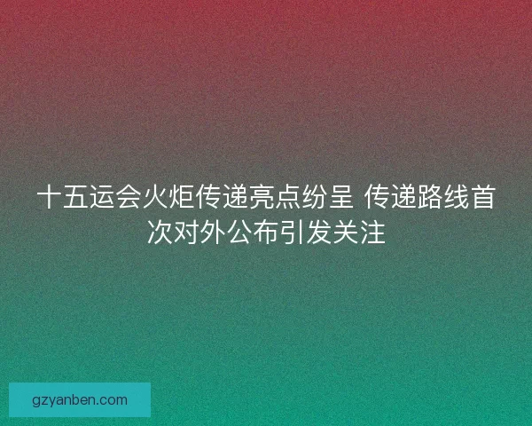 十五运会火炬传递亮点纷呈 传递路线首次对外公布引发关注 十五运会火炬传递亮点纷呈 传递路线首次对外公布引发关注