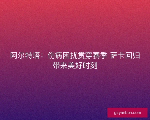阿尔特塔：伤病困扰贯穿赛季 萨卡回归带来美好时刻