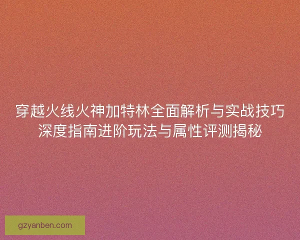 穿越火线火神加特林全面解析与实战技巧深度指南进阶玩法与属性评测揭秘 穿越火线火神加特林全面解析与实战技巧深度指南进阶玩法与属性评测揭秘