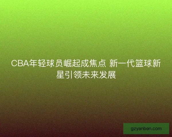 CBA年轻球员崛起成焦点 新一代篮球新星引领未来发展