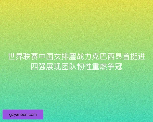 世界联赛中国女排鏖战力克巴西昂首挺进四强展现团队韧性重燃争冠 世界联赛中国女排鏖战力克巴西昂首挺进四强展现团队韧性重燃争冠