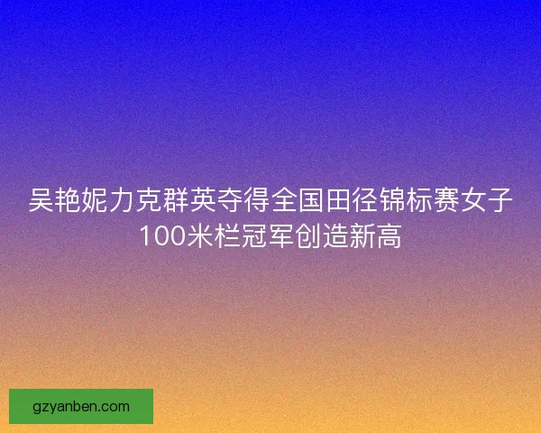 吴艳妮力克群英夺得全国田径锦标赛女子100米栏冠军创造新高 吴艳妮力克群英夺得全国田径锦标赛女子100米栏冠军创造新高