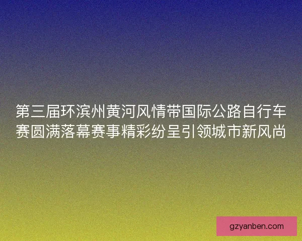 第三届环滨州黄河风情带国际公路自行车赛圆满落幕赛事精彩纷呈引领城市新风尚 第三届环滨州黄河风情带国际公路自行车赛圆满落幕赛事精彩纷呈引领城市新风尚