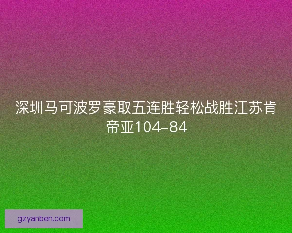 深圳马可波罗豪取五连胜轻松战胜江苏肯帝亚104-84 深圳马可波罗豪取五连胜轻松战胜江苏肯帝亚104-84