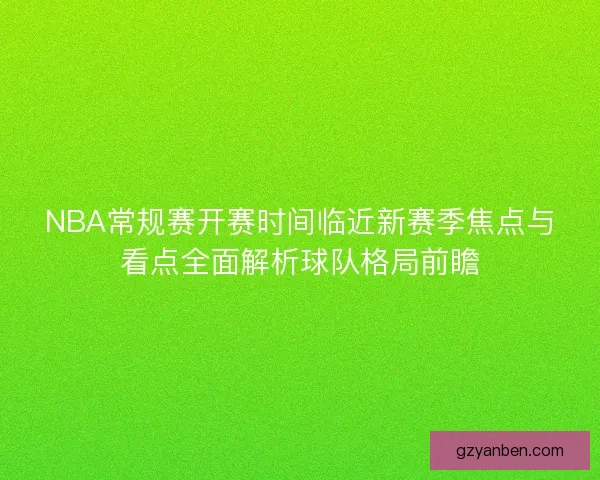 NBA常规赛开赛时间临近新赛季焦点与看点全面解析球队格局前瞻
