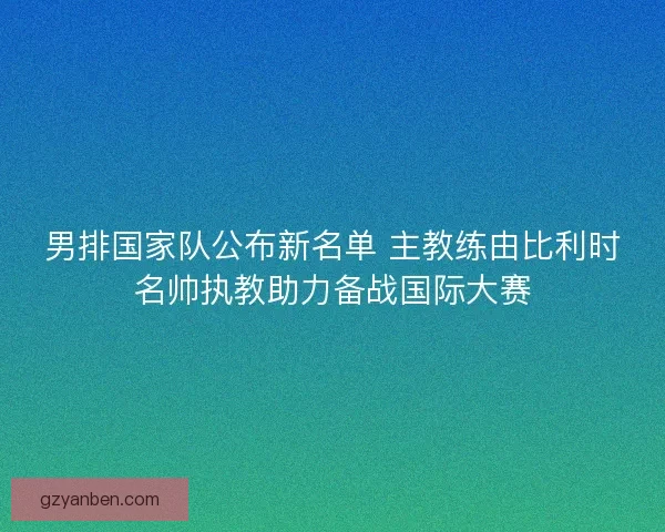 男排国家队公布新名单 主教练由比利时名帅执教助力备战国际大赛 男排国家队公布新名单 主教练由比利时名帅执教助力备战国际大赛