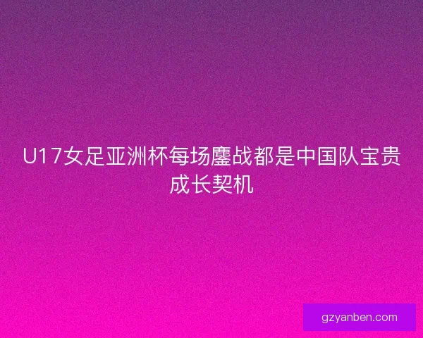 U17女足亚洲杯每场鏖战都是中国队宝贵成长契机 U17女足亚洲杯每场鏖战都是中国队宝贵成长契机