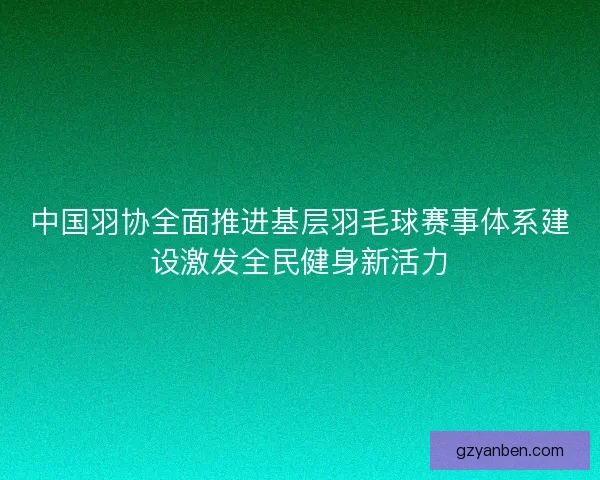 中国羽协全面推进基层羽毛球赛事体系建设激发全民健身新活力 中国羽协全面推进基层羽毛球赛事体系建设激发全民健身新活力