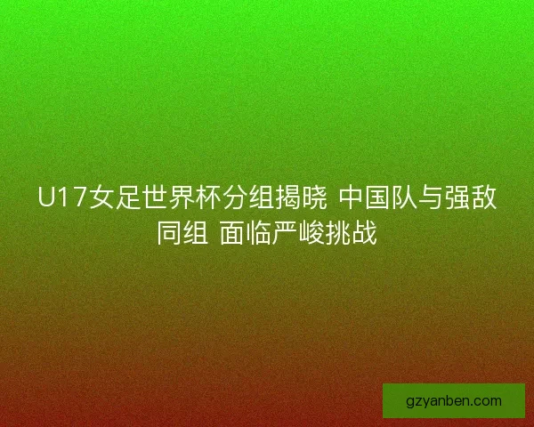 U17女足世界杯分组揭晓 中国队与强敌同组 面临严峻挑战