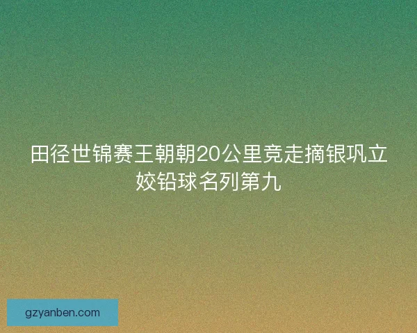 田径世锦赛王朝朝20公里竞走摘银巩立姣铅球名列第九 田径世锦赛王朝朝20公里竞走摘银巩立姣铅球名列第九